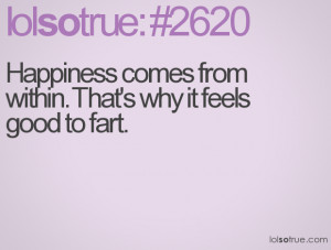 Happiness comes from within. That's why it feels good to fart.