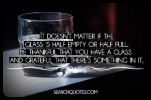 It doesn't matter if the glass is half empty or half full. Be thankful ...