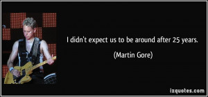 didn't expect us to be around after 25 years. - Martin Gore
