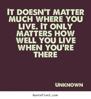 ... you live. It only matters how well you live when you're there