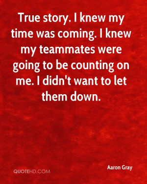 True story. I knew my time was coming. I knew my teammates were going ...