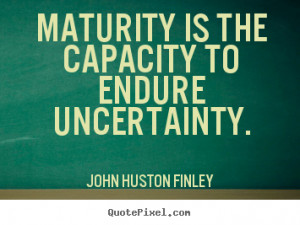 Maturity is the capacity to endure uncertainty. John Huston Finley ...