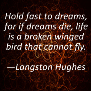 Hold fast to dreams, for if dreams die, life is a broken winged bird ...