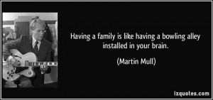 Having a family is like having a bowling alley installed in your brain ...