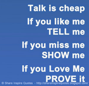 Talk is cheap - If you like me - TELL me, If you miss me - SHOW me, If ...