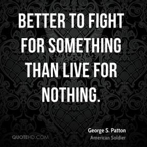 ... to fight for something than live for nothing. - George S. Patton