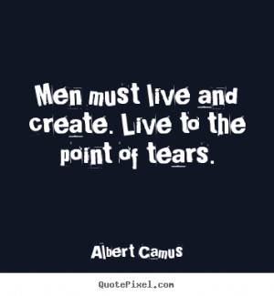 Men must live and create. live to the point of tears. Albert Camus ...