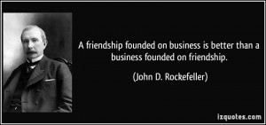 ... is better than a business founded on friendship. - John D. Rockefeller