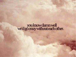 We'd go crazy without each other
