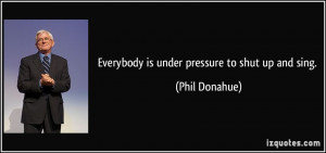 Everybody is under pressure to shut up and sing. - Phil Donahue
