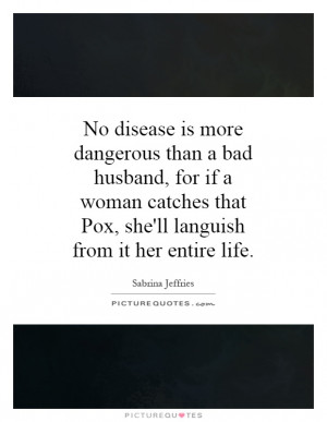 No disease is more dangerous than a bad husband, for if a woman ...