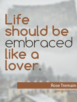 Life should be embraced like a lover, ~ Rose Tremain