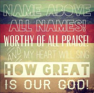 Name above all name! Worthy of all praise! and my heart will sing how ...