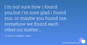you.but i'm sure glad i found you .or maybe you found me.. somehow we ...