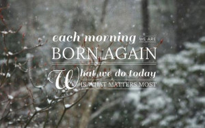 43. “Each morning we are born again, what we do today is what ...