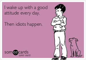 wake up with a good attitude every day. Then idiots happen.