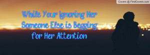 while your ignoring her someone else is begging for her attention ...