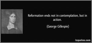 Reformation ends not in contemplation, but in action. - George ...
