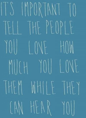it's important to tell the people you love how much yoy love them ...