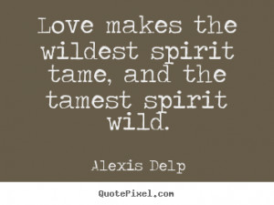 ... Love makes the wildest spirit tame, and the tamest spirit wild