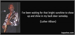 ... to show up and shine in my back door someday. - Luther Allison