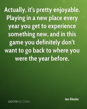 Actually, it's pretty enjoyable. Playing in a new place every year you ...