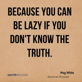 Meg White - Because you can be lazy if you don't know the truth.