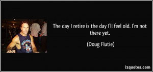 ... retire is the day I'll feel old. I'm not there yet. - Doug Flutie