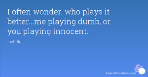 ... , who plays it better...me playing dumb, or you playing innocent