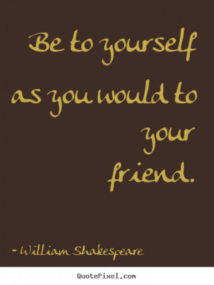 Be to yourself as you would to your friend. - William Shakespeare ...