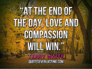 ... At the end of the day, love and compassion will win.'' — Terry Waite