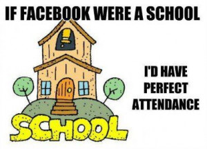 If Facebook were a school, I'd have perfect attendance.