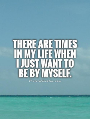 ... are times in my life when I just want to be by myself Picture Quote #1