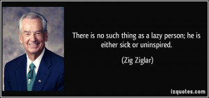 ... thing as a lazy person; he is either sick or uninspired. - Zig Ziglar