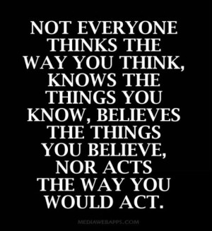 Not everyone thinks the way you think, knows the things you know ...