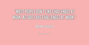 ... people don't like challenges at work. Actors love challenges at work