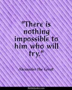 There is nothing impossible to him who will try. -Alexander the Great ...