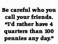 Be careful who you call your friends. I'd rather have four quarters ...