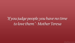 ... you judge people, you have no time to love them.” – Mother Teresa