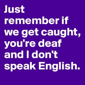 Just remember if we get caught, you're deaf and I don't speak English.