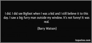 did. I did see Bigfoot when I was a kid and I still believe it to ...