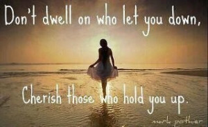 Don't dwell on who let you down, cherish those who hold you up.