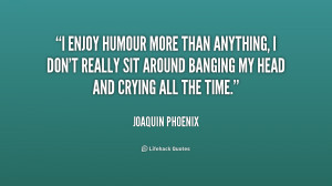 enjoy humour more than anything, I don't really sit around banging ...