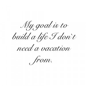 my goal is to build a life i don t need a vacation from # quotes ...