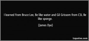 ... , Be like water and Gil Grissom from CSI, Be like sponge. - James Dye