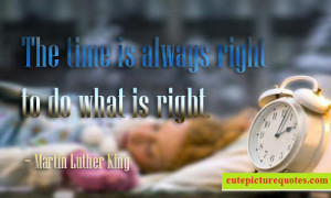 ... time is always right to do what is right. ~ Martin Luther King Quotes