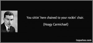You sittin' here chained to your rockin' chair. - Hoagy Carmichael
