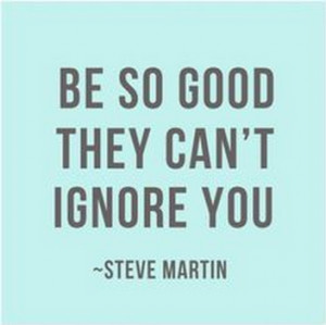 Be so good they can’t ignore you.” – Steve Martin