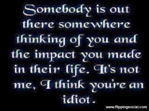 ... impact you mader in their life. It's not me, I think you are an IDIOT