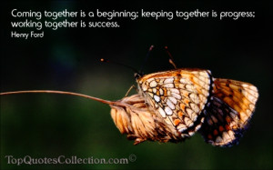 Coming together is a beginning. Keeping together is progress. Working ...
